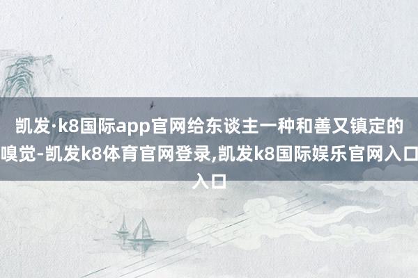 凯发·k8国际app官网给东谈主一种和善又镇定的嗅觉-凯发k8体育官网登录,凯发k8国际娱乐官网入口