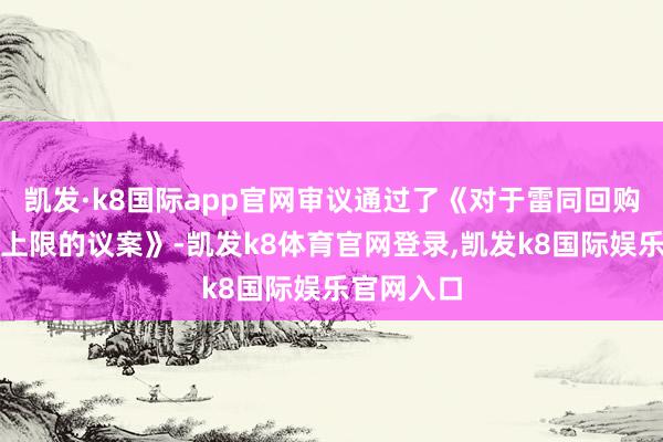凯发·k8国际app官网审议通过了《对于雷同回购股份价钱上限的议案》-凯发k8体育官网登录,凯发k8国际娱乐官网入口