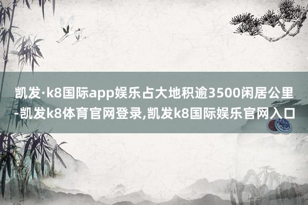 凯发·k8国际app娱乐占大地积逾3500闲居公里-凯发k8体育官网登录,凯发k8国际娱乐官网入口