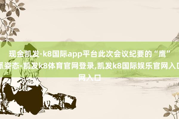 现金凯发·k8国际app平台此次会议纪要的“鹰”派姿态-凯发k8体育官网登录,凯发k8国际娱乐官网入口