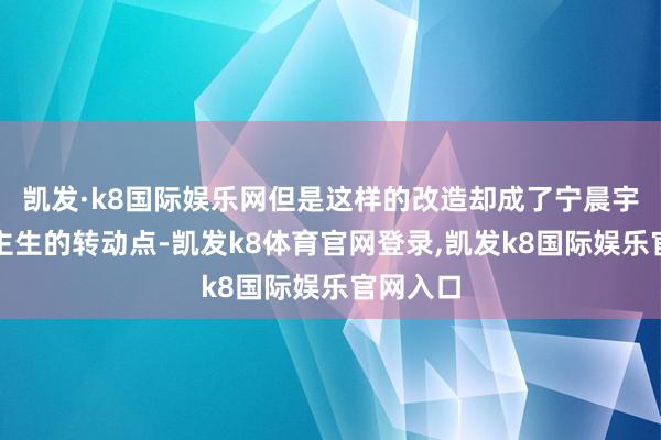 凯发·k8国际娱乐网但是这样的改造却成了宁晨宇东说念主生的转动点-凯发k8体育官网登录,凯发k8国际娱乐官网入口