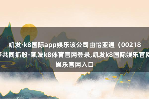 凯发·k8国际app娱乐该公司由怡亚通（002183）等共同抓股-凯发k8体育官网登录,凯发k8国际娱乐官网入口