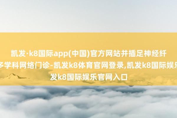 凯发·k8国际app(中国)官方网站并插足神经纤维瘤病的多学科网络门诊-凯发k8体育官网登录,凯发k8国际娱乐官网入口