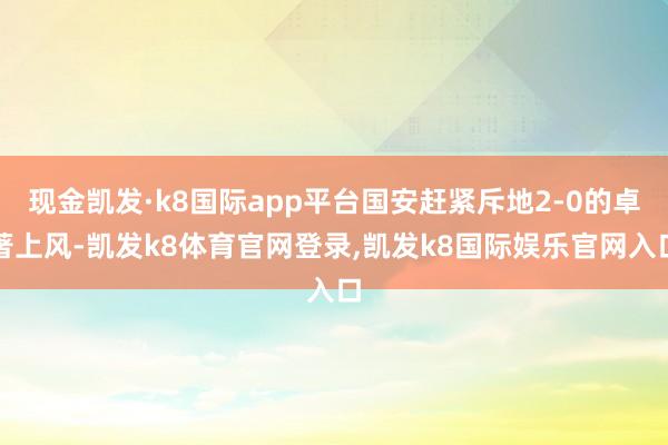 现金凯发·k8国际app平台国安赶紧斥地2-0的卓著上风-凯发k8体育官网登录,凯发k8国际娱乐官网入口