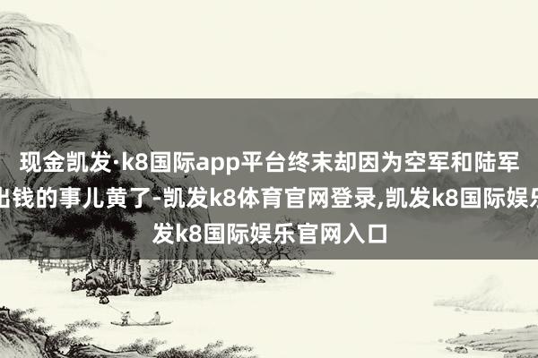 现金凯发·k8国际app平台终末却因为空军和陆军扯不清谁出钱的事儿黄了-凯发k8体育官网登录,凯发k8国际娱乐官网入口