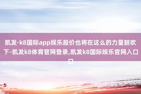 凯发·k8国际app娱乐股价也将在这么的力量鼓吹下-凯发k8体育官网登录,凯发k8国际娱乐官网入口
