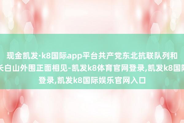 现金凯发·k8国际app平台共产党东北抗联队列和国民党队列在长白山外围正面相见-凯发k8体育官网登录,凯发k8国际娱乐官网入口