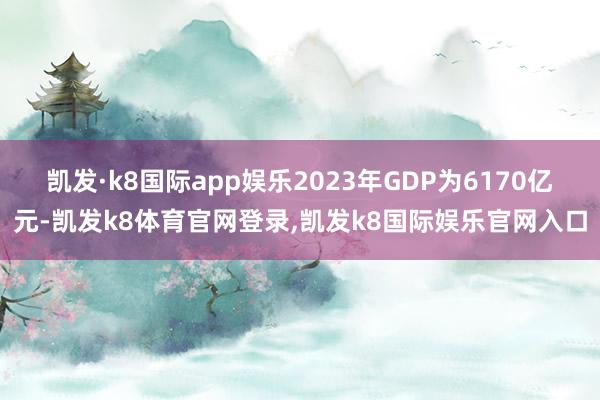 凯发·k8国际app娱乐2023年GDP为6170亿元-凯发k8体育官网登录,凯发k8国际娱乐官网入口