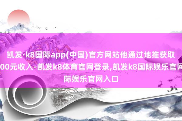 凯发·k8国际app(中国)官方网站他通过地推获取了1700元收入-凯发k8体育官网登录,凯发k8国际娱乐官网入口