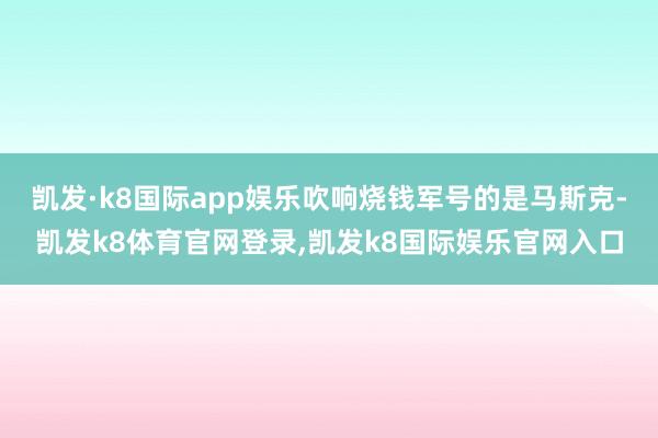 凯发·k8国际app娱乐吹响烧钱军号的是马斯克-凯发k8体育官网登录,凯发k8国际娱乐官网入口