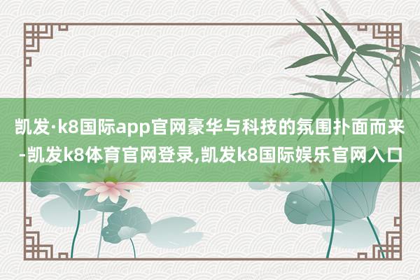 凯发·k8国际app官网豪华与科技的氛围扑面而来-凯发k8体育官网登录,凯发k8国际娱乐官网入口