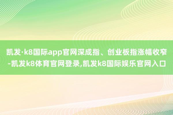 凯发·k8国际app官网深成指、创业板指涨幅收窄-凯发k8体育官网登录,凯发k8国际娱乐官网入口