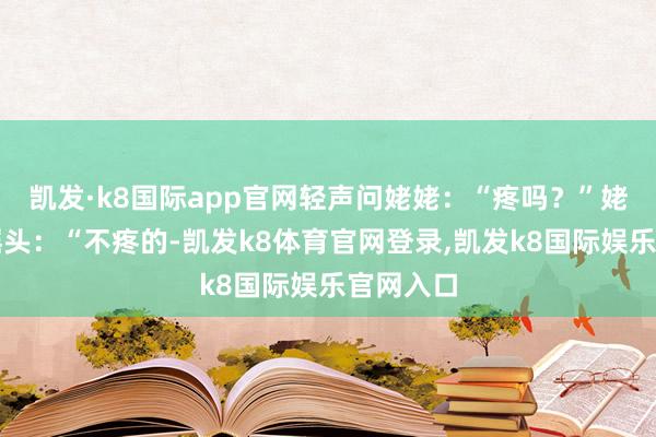 凯发·k8国际app官网轻声问姥姥：“疼吗？”姥姥笑着摇头：“不疼的-凯发k8体育官网登录,凯发k8国际娱乐官网入口