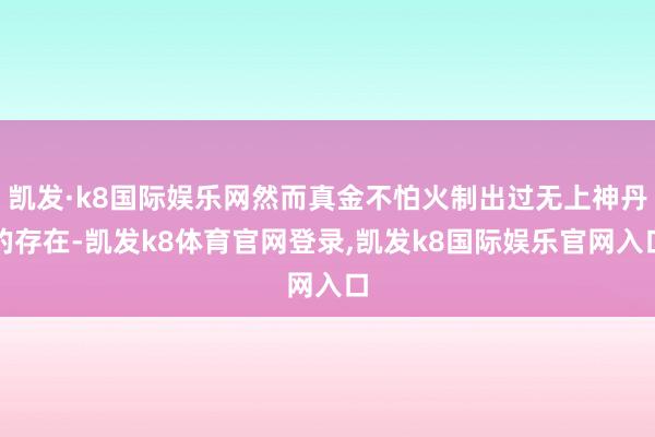 凯发·k8国际娱乐网然而真金不怕火制出过无上神丹的存在-凯发k8体育官网登录,凯发k8国际娱乐官网入口