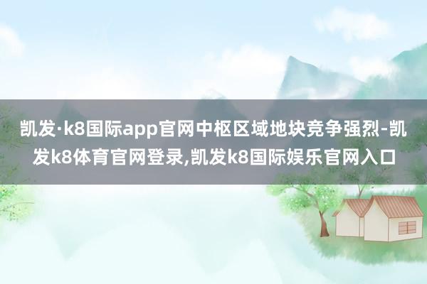 凯发·k8国际app官网中枢区域地块竞争强烈-凯发k8体育官网登录,凯发k8国际娱乐官网入口