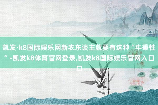 凯发·k8国际娱乐网新农东谈主就要有这种“牛秉性”-凯发k8体育官网登录,凯发k8国际娱乐官网入口