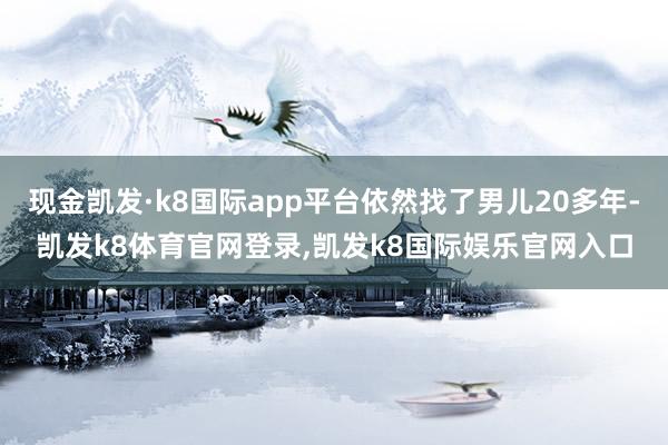 现金凯发·k8国际app平台依然找了男儿20多年-凯发k8体育官网登录,凯发k8国际娱乐官网入口