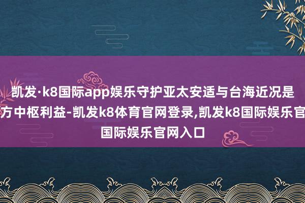 凯发·k8国际app娱乐守护亚太安适与台海近况是好意思方中枢利益-凯发k8体育官网登录,凯发k8国际娱乐官网入口