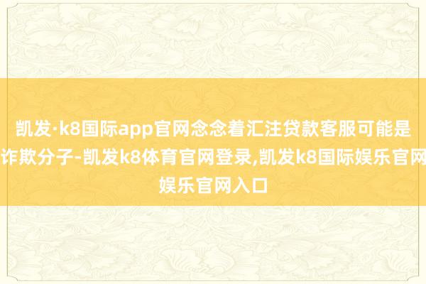 凯发·k8国际app官网念念着汇注贷款客服可能是电信诈欺分子-凯发k8体育官网登录,凯发k8国际娱乐官网入口