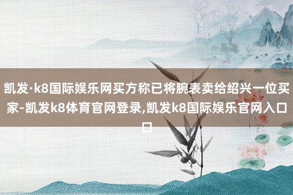 凯发·k8国际娱乐网买方称已将腕表卖给绍兴一位买家-凯发k8体育官网登录,凯发k8国际娱乐官网入口