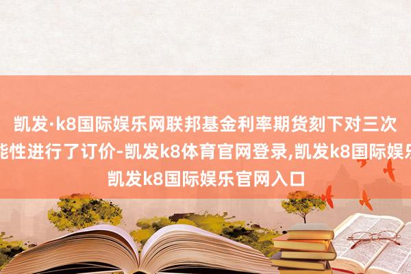 凯发·k8国际娱乐网联邦基金利率期货刻下对三次降息的可能性进行了订价-凯发k8体育官网登录,凯发k8国际娱乐官网入口