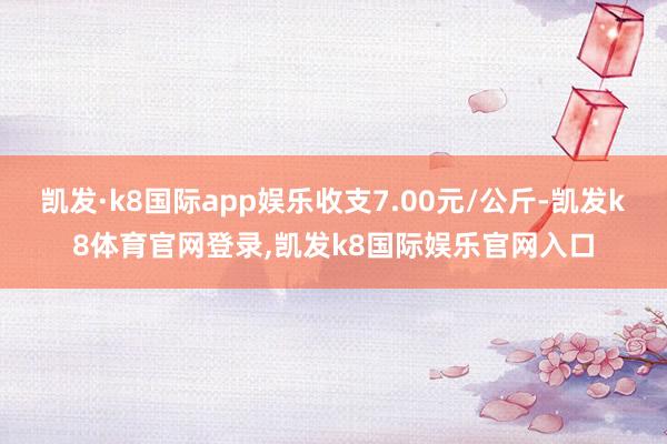 凯发·k8国际app娱乐收支7.00元/公斤-凯发k8体育官网登录,凯发k8国际娱乐官网入口