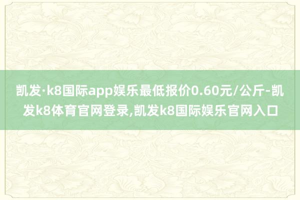 凯发·k8国际app娱乐最低报价0.60元/公斤-凯发k8体育官网登录,凯发k8国际娱乐官网入口