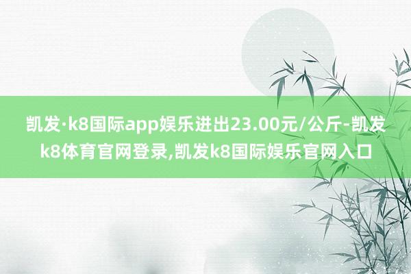 凯发·k8国际app娱乐进出23.00元/公斤-凯发k8体育官网登录,凯发k8国际娱乐官网入口