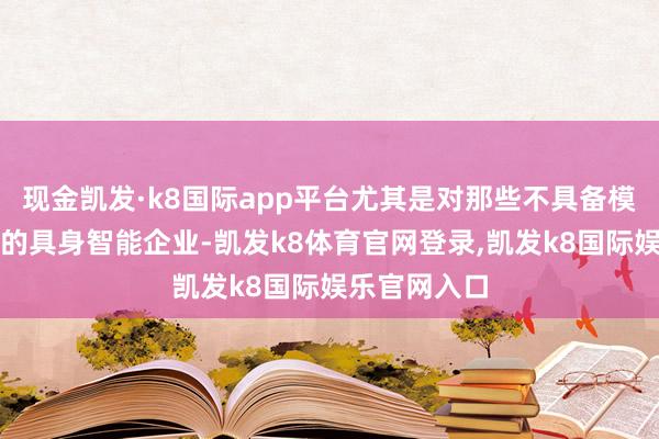 现金凯发·k8国际app平台尤其是对那些不具备模子开采才调的具身智能企业-凯发k8体育官网登录,凯发k8国际娱乐官网入口