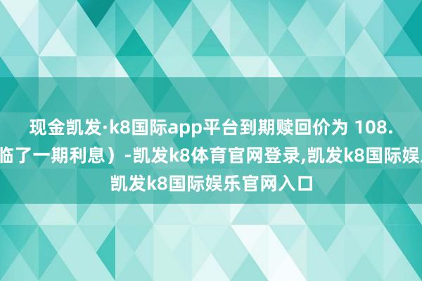 现金凯发·k8国际app平台到期赎回价为 108.00 元（含临了一期利息）-凯发k8体育官网登录,凯发k8国际娱乐官网入口