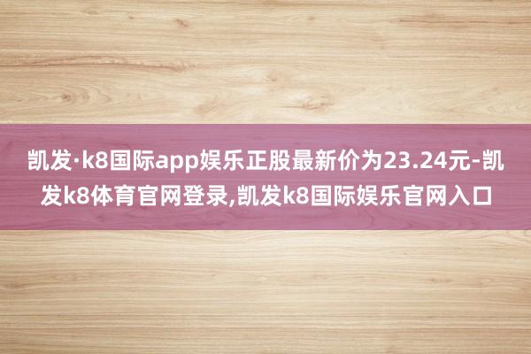凯发·k8国际app娱乐正股最新价为23.24元-凯发k8体育官网登录,凯发k8国际娱乐官网入口
