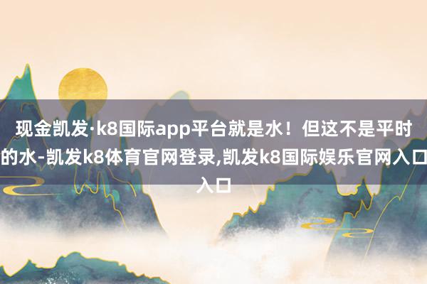 现金凯发·k8国际app平台就是水！但这不是平时的水-凯发k8体育官网登录,凯发k8国际娱乐官网入口
