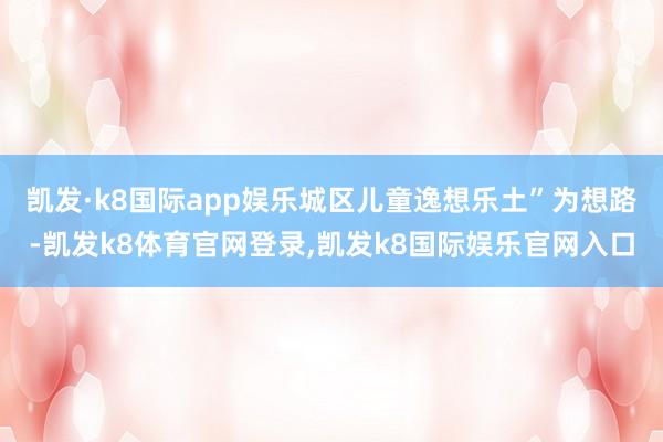 凯发·k8国际app娱乐城区儿童逸想乐土”为想路-凯发k8体育官网登录,凯发k8国际娱乐官网入口