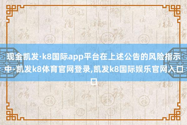 现金凯发·k8国际app平台在上述公告的风险指示中-凯发k8体育官网登录,凯发k8国际娱乐官网入口