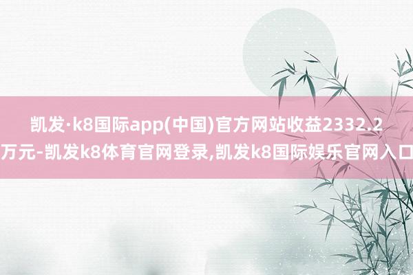 凯发·k8国际app(中国)官方网站收益2332.2万元-凯发k8体育官网登录,凯发k8国际娱乐官网入口