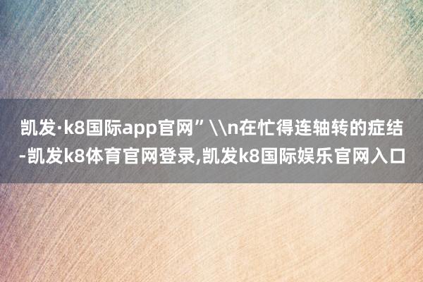 凯发·k8国际app官网”\n在忙得连轴转的症结-凯发k8体育官网登录,凯发k8国际娱乐官网入口