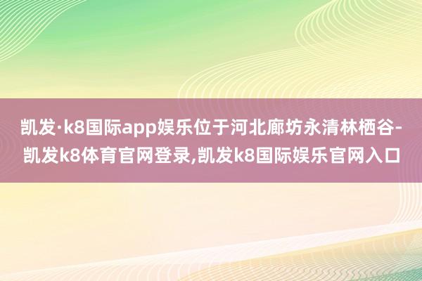 凯发·k8国际app娱乐位于河北廊坊永清林栖谷-凯发k8体育官网登录,凯发k8国际娱乐官网入口