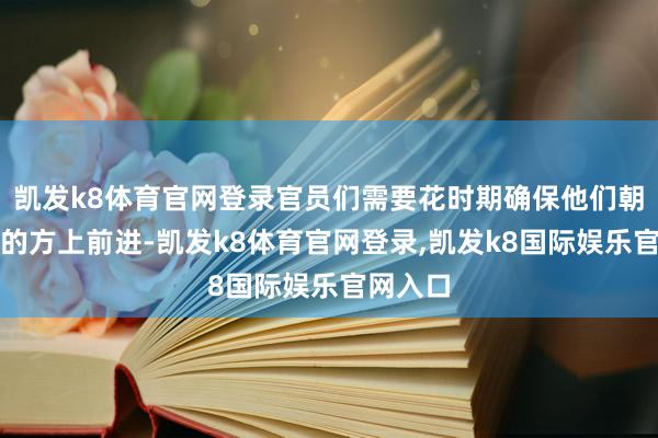 凯发k8体育官网登录官员们需要花时期确保他们朝着正确的方上前进-凯发k8体育官网登录,凯发k8国际娱乐官网入口