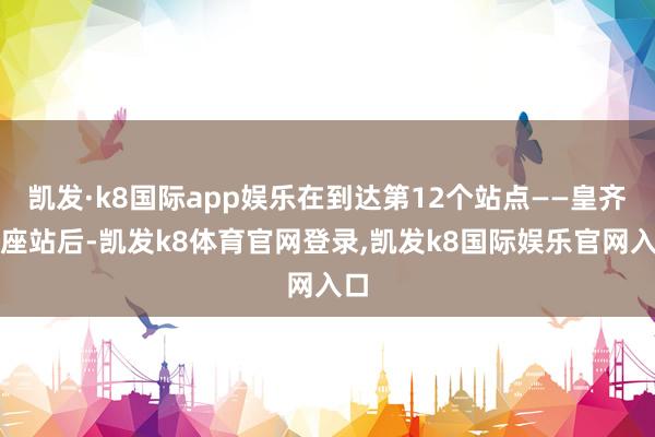 凯发·k8国际app娱乐在到达第12个站点——皇齐首座站后-凯发k8体育官网登录,凯发k8国际娱乐官网入口