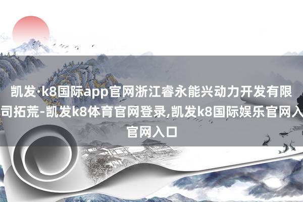 凯发·k8国际app官网浙江睿永能兴动力开发有限公司拓荒-凯发k8体育官网登录,凯发k8国际娱乐官网入口