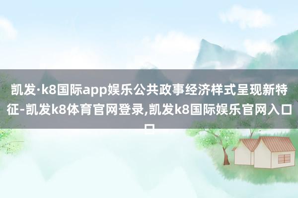 凯发·k8国际app娱乐公共政事经济样式呈现新特征-凯发k8体育官网登录,凯发k8国际娱乐官网入口