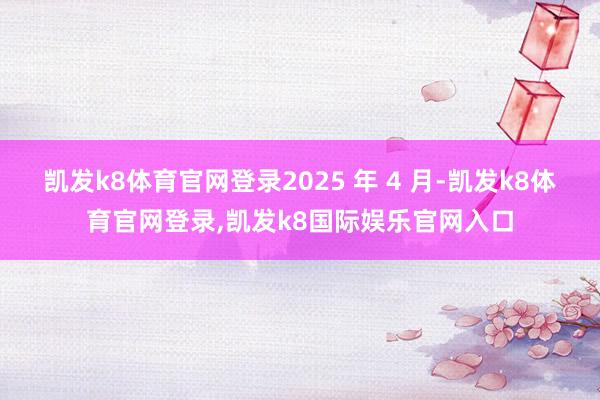 凯发k8体育官网登录2025 年 4 月-凯发k8体育官网登录,凯发k8国际娱乐官网入口