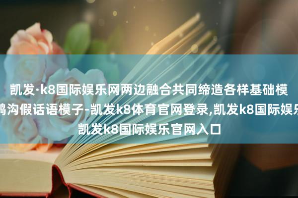 凯发·k8国际娱乐网两边融合共同缔造各样基础模子及垂直鸿沟假话语模子-凯发k8体育官网登录,凯发k8国际娱乐官网入口
