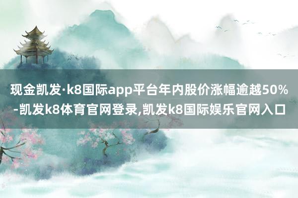 现金凯发·k8国际app平台年内股价涨幅逾越50%-凯发k8体育官网登录,凯发k8国际娱乐官网入口