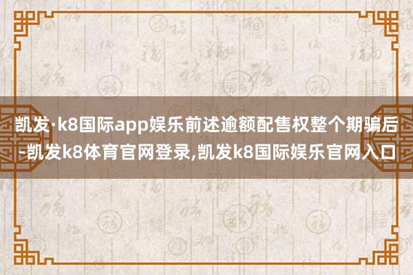 凯发·k8国际app娱乐前述逾额配售权整个期骗后-凯发k8体育官网登录,凯发k8国际娱乐官网入口
